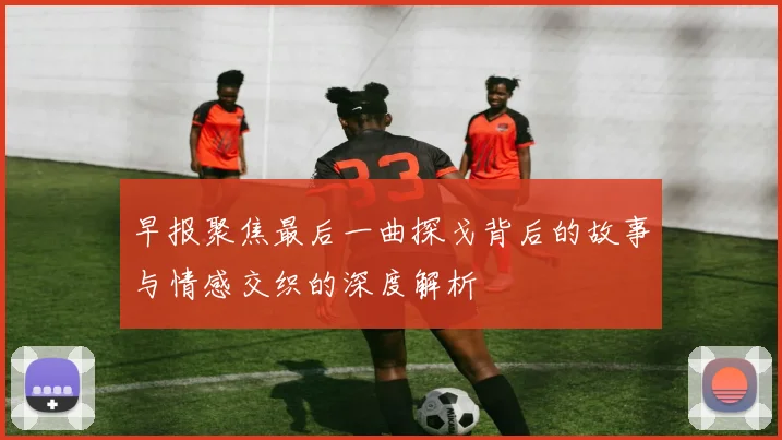 早报聚焦最后一曲探戈背后的故事与情感交织的深度解析