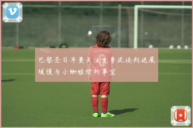 巴黎圣日耳曼关注克鲁皮谈判进展缓慢与小蜘蛛续约事宜