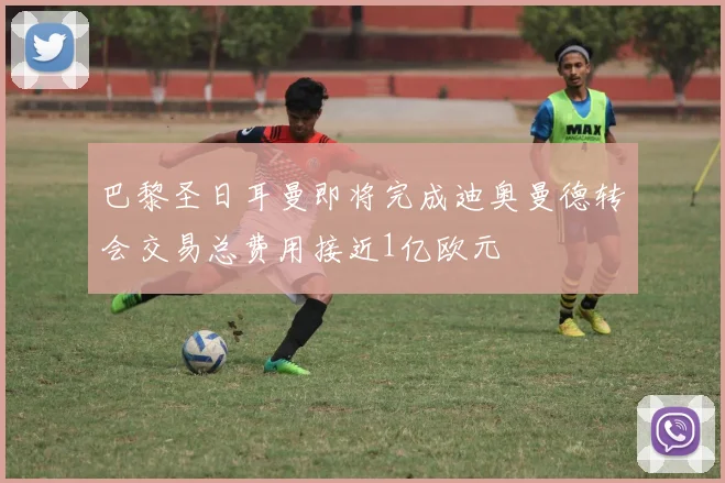 巴黎圣日耳曼即将完成迪奥曼德转会交易总费用接近1亿欧元