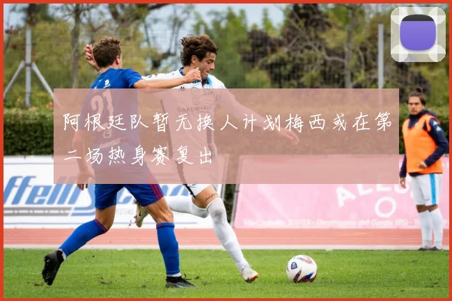阿根廷队暂无换人计划梅西或在第二场热身赛复出