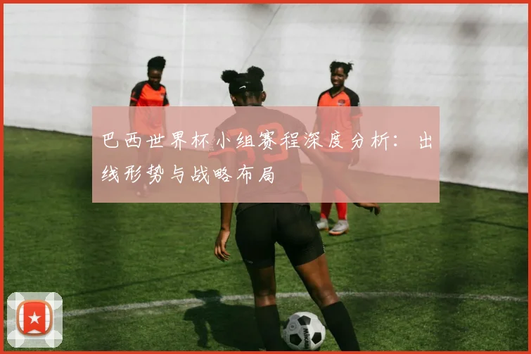 巴西世界杯小组赛程深度分析：出线形势与战略布局